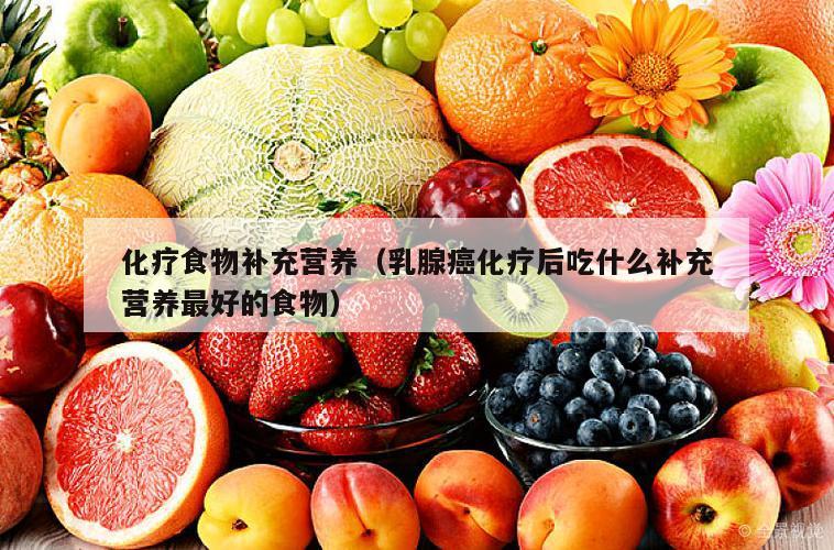 化疗食物补充营养（乳腺癌化疗后吃什么补充营养最好的食物）