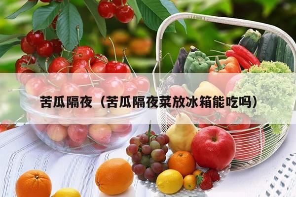 苦瓜隔夜（苦瓜隔夜菜放冰箱能吃吗）