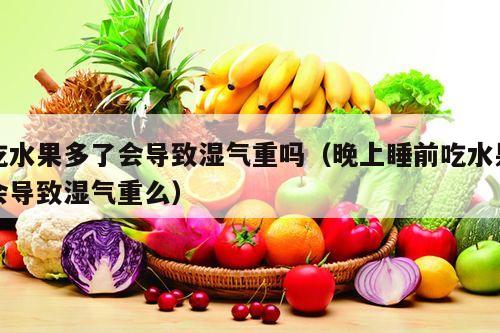 吃水果多了会导致湿气重吗（晚上睡前吃水果会导致湿气重么）