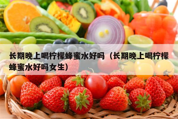 长期晚上喝柠檬蜂蜜水好吗（长期晚上喝柠檬蜂蜜水好吗女生）