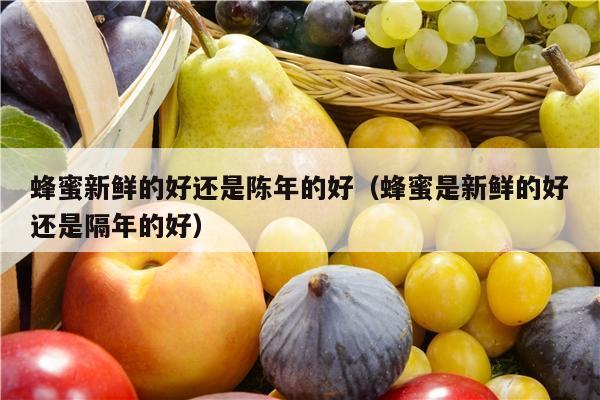 蜂蜜新鲜的好还是陈年的好（蜂蜜是新鲜的好还是隔年的好）