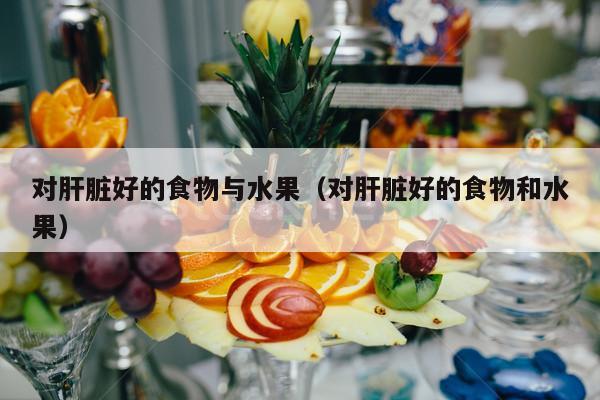 对肝脏好的食物与水果（对肝脏好的食物和水果）