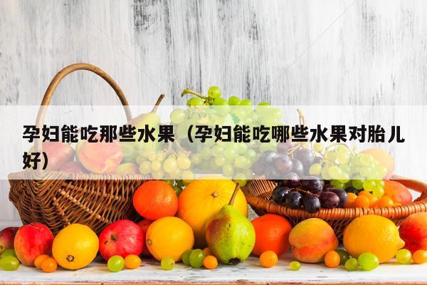 孕妇能吃那些水果（孕妇能吃哪些水果对胎儿好）