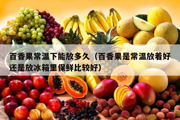 百香果常温下能放多久（百香果是常温放着好还是放冰箱里保鲜比较好）
