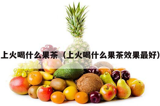 上火喝什么果茶（上火喝什么果茶效果最好）