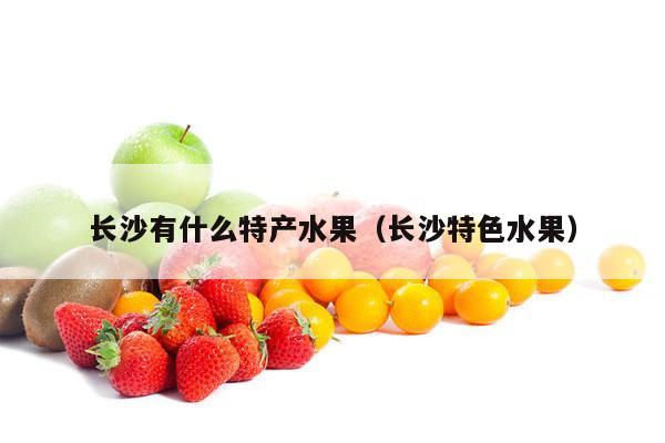 长沙有什么特产水果（长沙特色水果）