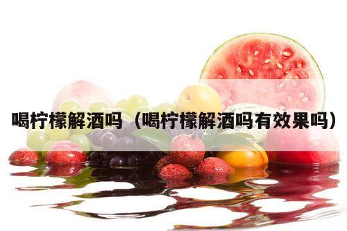 喝柠檬解酒吗（喝柠檬解酒吗有效果吗）
