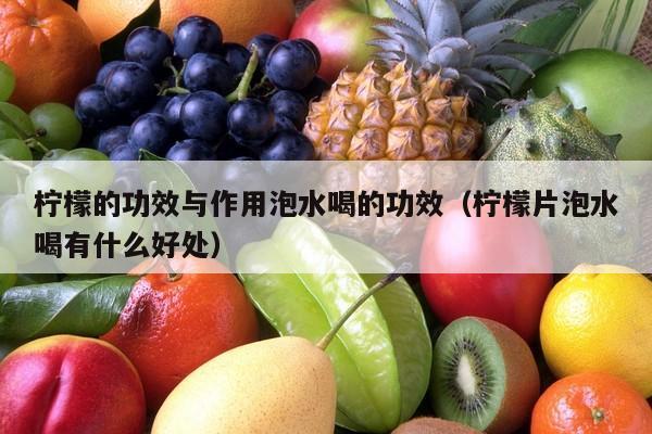 柠檬的功效与作用泡水喝的功效（柠檬片泡水喝有什么好处）