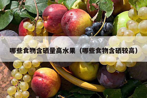 哪些食物含硒量高水果（哪些食物含硒较高）