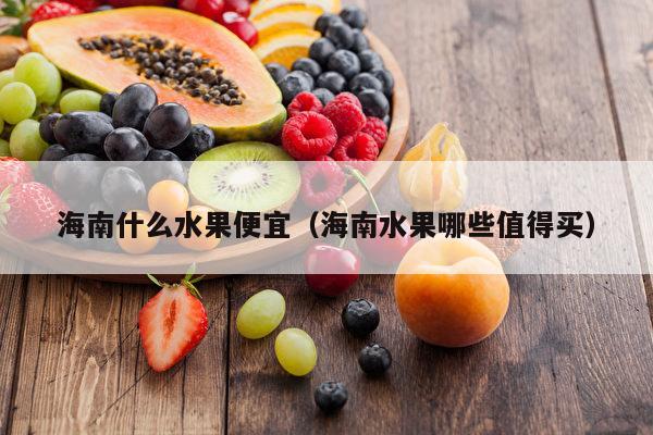 海南什么水果便宜（海南水果哪些值得买）