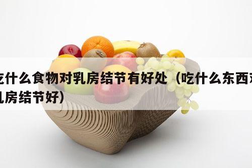 吃什么食物对乳房结节有好处（吃什么东西对乳房结节好）