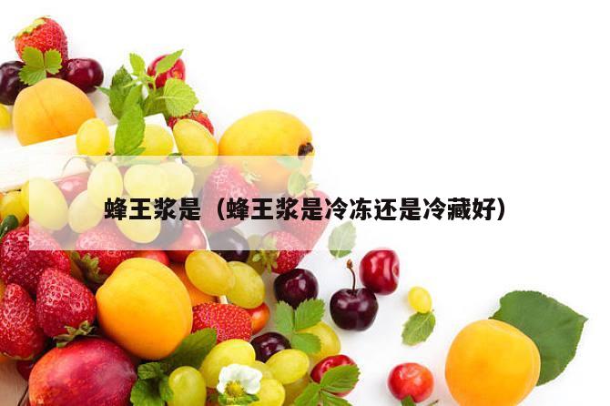 蜂王浆是（蜂王浆是冷冻还是冷藏好）