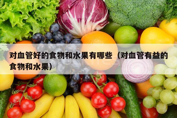 对血管好的食物和水果有哪些（对血管有益的食物和水果）