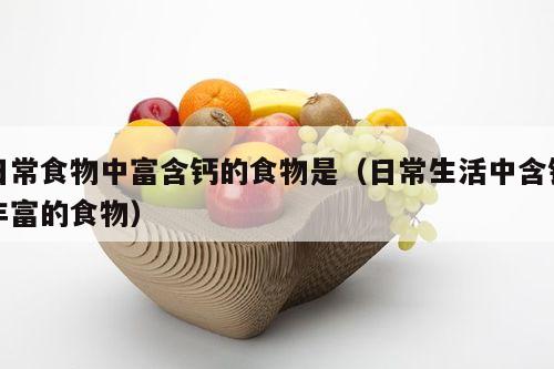 日常食物中富含钙的食物是（日常生活中含钙丰富的食物）