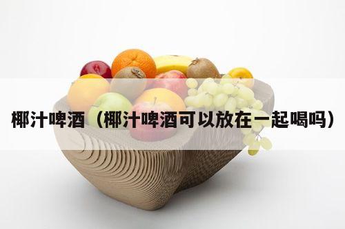 椰汁啤酒（椰汁啤酒可以放在一起喝吗）