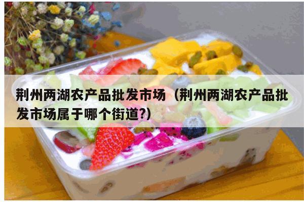 荆州两湖农产品批发市场（荆州两湖农产品批发市场属于哪个街道?）