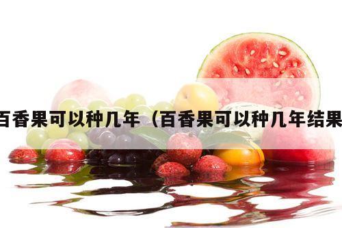 百香果可以种几年（百香果可以种几年结果）