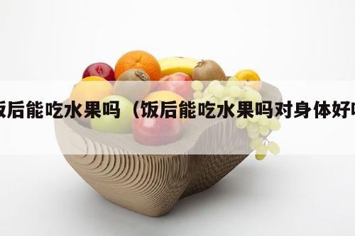 饭后能吃水果吗（饭后能吃水果吗对身体好吗）