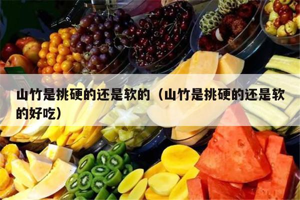山竹是挑硬的还是软的（山竹是挑硬的还是软的好吃）