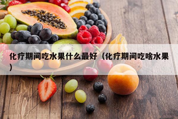 化疗期间吃水果什么最好（化疗期间吃啥水果）