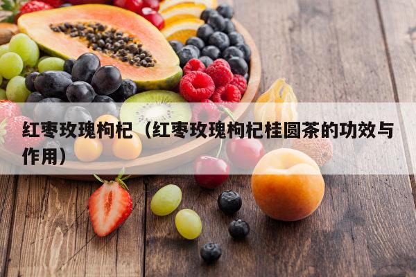 红枣玫瑰枸杞（红枣玫瑰枸杞桂圆茶的功效与作用）