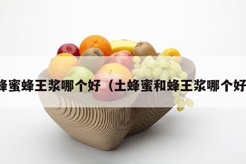 蜂蜜蜂王浆哪个好（土蜂蜜和蜂王浆哪个好）