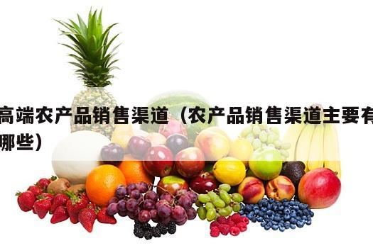 高端农产品销售渠道（农产品销售渠道主要有哪些）