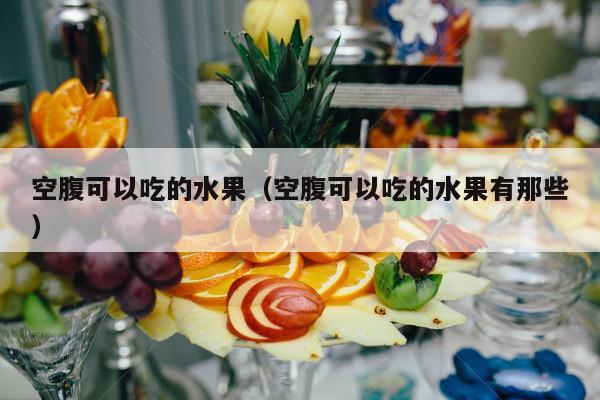 空腹可以吃的水果（空腹可以吃的水果有那些）