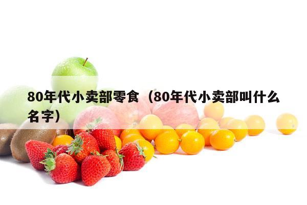80年代小卖部零食（80年代小卖部叫什么名字）
