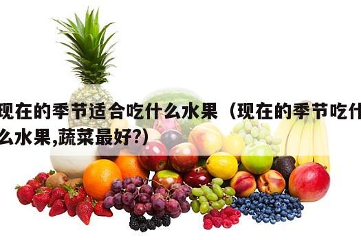现在的季节适合吃什么水果（现在的季节吃什么水果,蔬菜最好?）