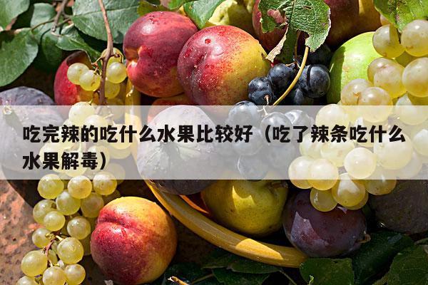 吃完辣的吃什么水果比较好（吃了辣条吃什么水果解毒）