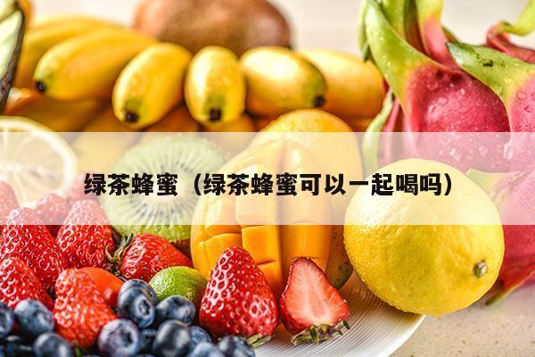 绿茶蜂蜜（绿茶蜂蜜可以一起喝吗）