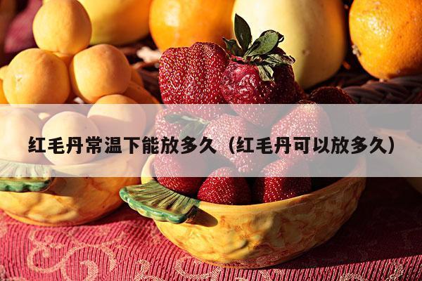 红毛丹常温下能放多久（红毛丹可以放多久）