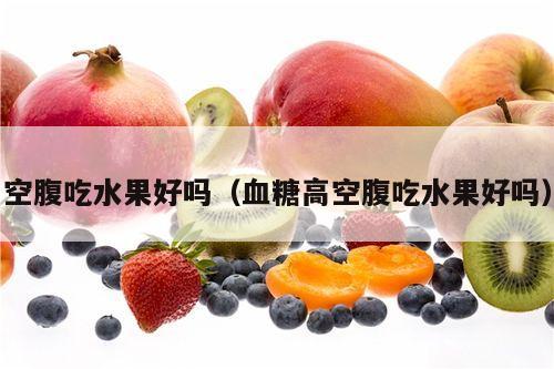 空腹吃水果好吗（血糖高空腹吃水果好吗）