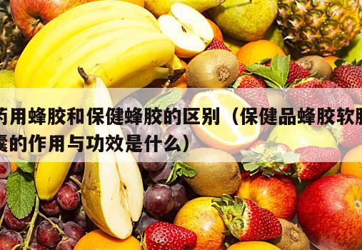 药用蜂胶和保健蜂胶的区别（保健品蜂胶软胶囊的作用与功效是什么）