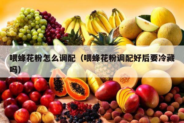 喂蜂花粉怎么调配（喂蜂花粉调配好后要冷藏吗）