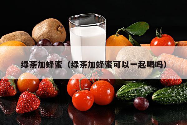 绿茶加蜂蜜（绿茶加蜂蜜可以一起喝吗）