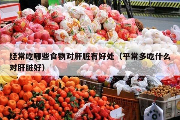 经常吃哪些食物对肝脏有好处（平常多吃什么对肝脏好）