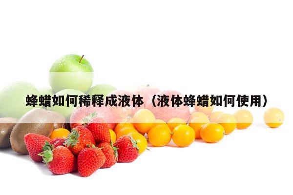 蜂蜡如何稀释成液体（液体蜂蜡如何使用）