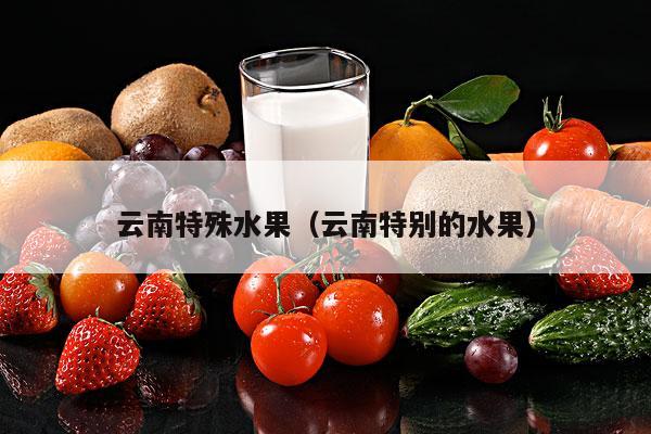 云南特殊水果（云南特别的水果）