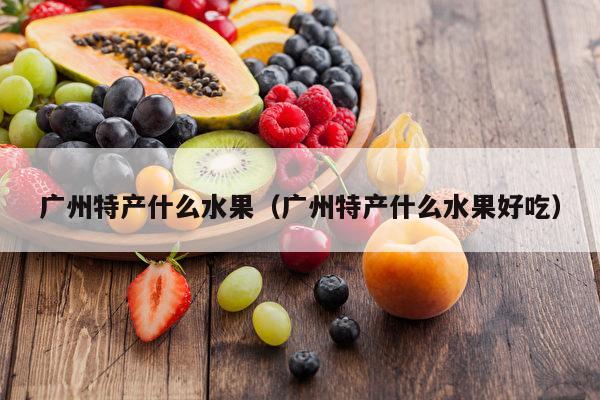广州特产什么水果（广州特产什么水果好吃）