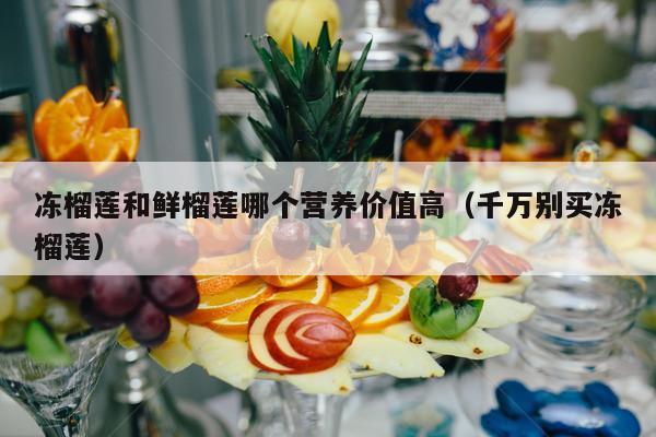 冻榴莲和鲜榴莲哪个营养价值高（千万别买冻榴莲）