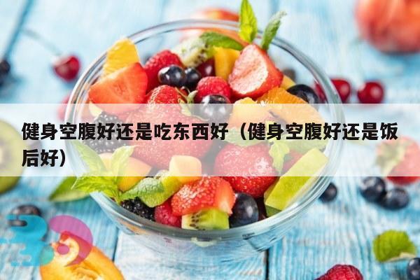 健身空腹好还是吃东西好（健身空腹好还是饭后好）
