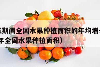 十二五期间全国水果种植面积的年均增长率（2020年全国水果种植面积）