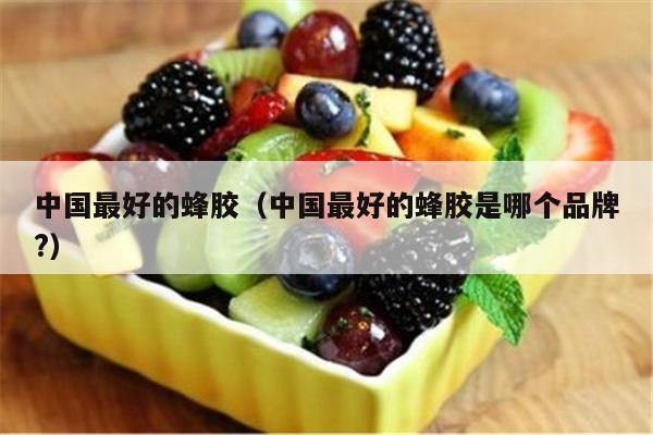 中国最好的蜂胶（中国最好的蜂胶是哪个品牌?）