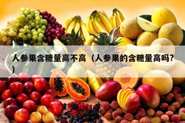 人参果含糖量高不高（人参果的含糖量高吗?）