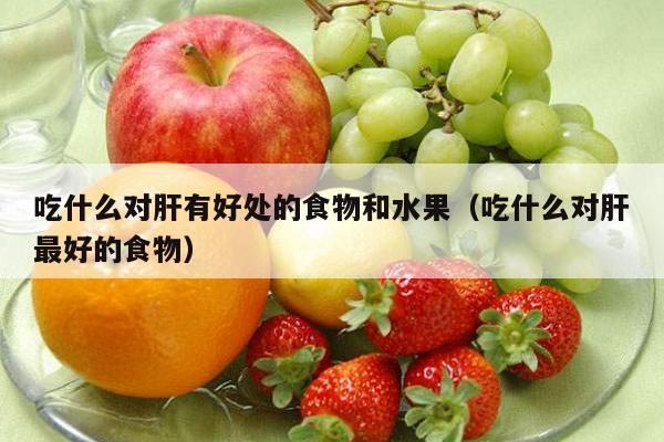 吃什么对肝有好处的食物和水果（吃什么对肝最好的食物）