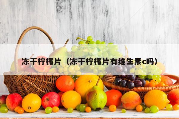 冻干柠檬片（冻干柠檬片有维生素c吗）
