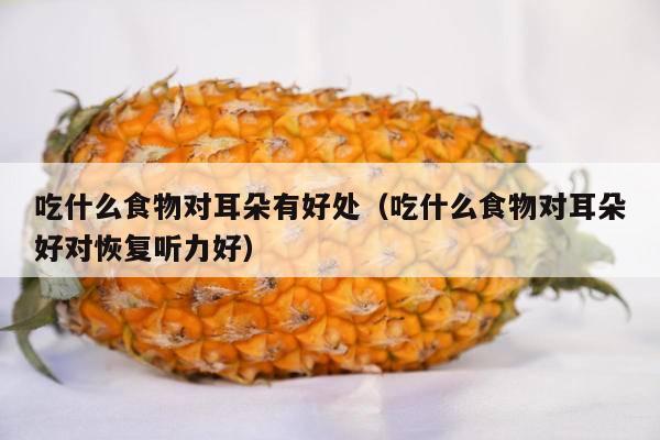 吃什么食物对耳朵有好处（吃什么食物对耳朵好对恢复听力好）