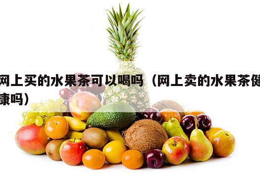 网上买的水果茶可以喝吗（网上卖的水果茶健康吗）